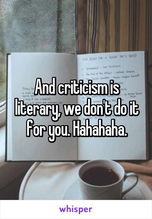 And criticism is literary, we don't do it for you. Hahahaha.