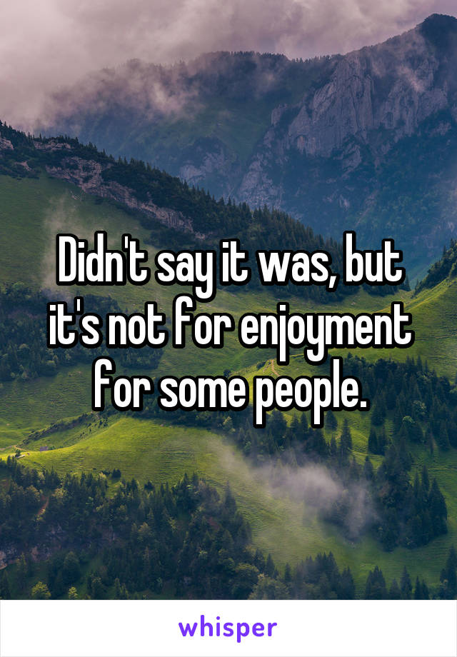 Didn't say it was, but it's not for enjoyment for some people.