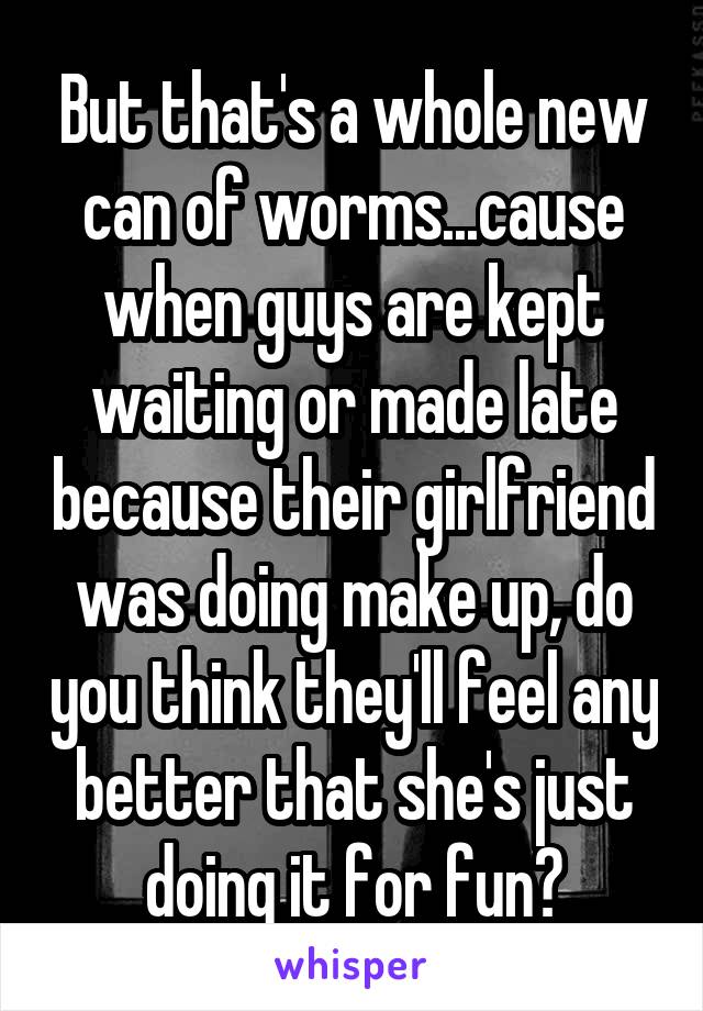 But that's a whole new can of worms...cause when guys are kept waiting or made late because their girlfriend was doing make up, do you think they'll feel any better that she's just doing it for fun?