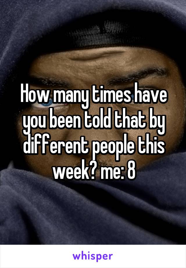 How many times have you been told that by different people this week? me: 8