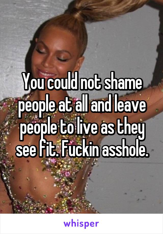 You could not shame people at all and leave people to live as they see fit. Fuckin asshole.