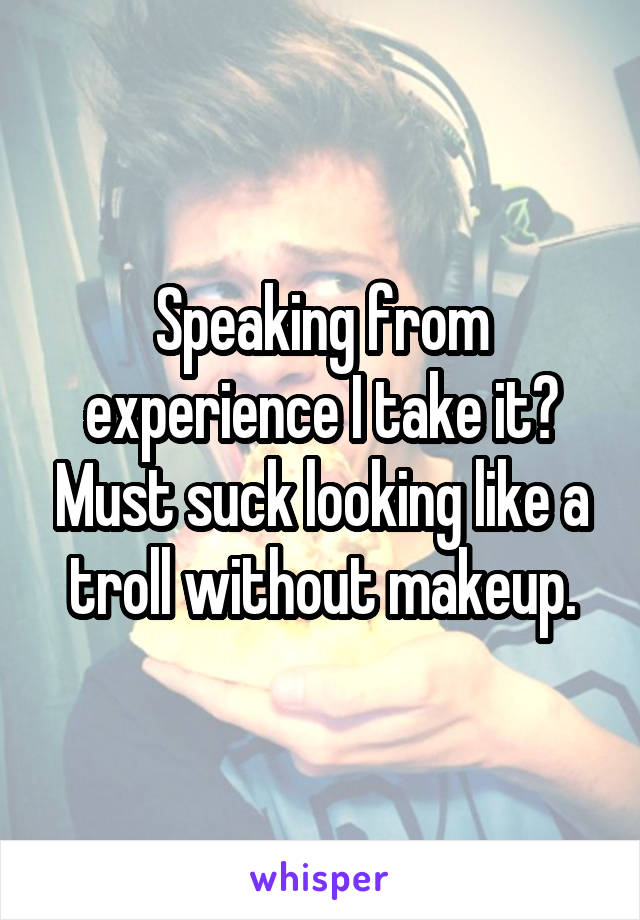 Speaking from experience I take it? Must suck looking like a troll without makeup.