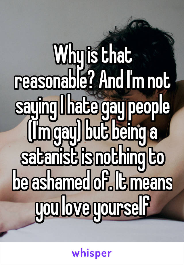 Why is that reasonable? And I'm not saying I hate gay people (I'm gay) but being a satanist is nothing to be ashamed of. It means you love yourself