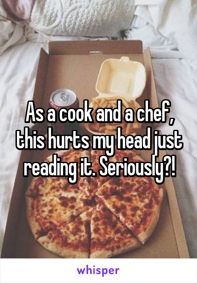 As a cook and a chef, this hurts my head just reading it. Seriously?!