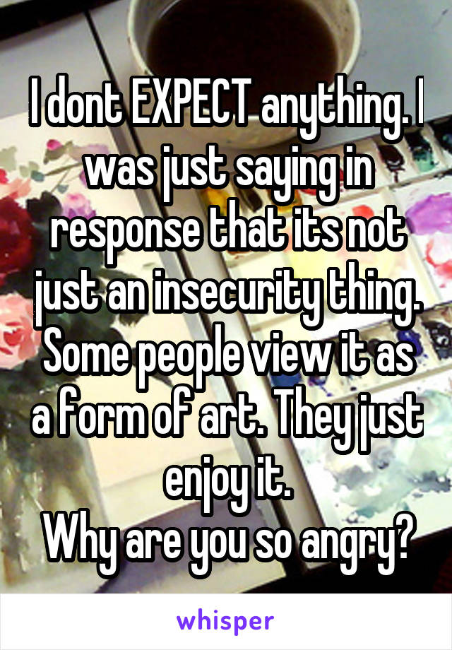 I dont EXPECT anything. I was just saying in response that its not just an insecurity thing. Some people view it as a form of art. They just enjoy it.
Why are you so angry?