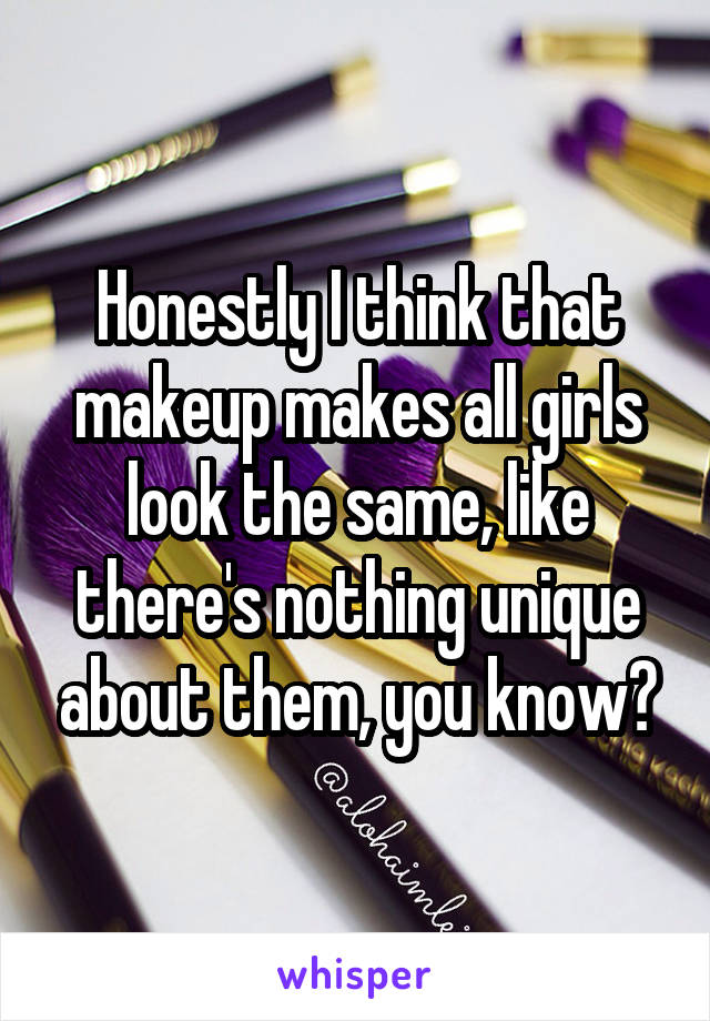 Honestly I think that makeup makes all girls look the same, like there's nothing unique about them, you know?