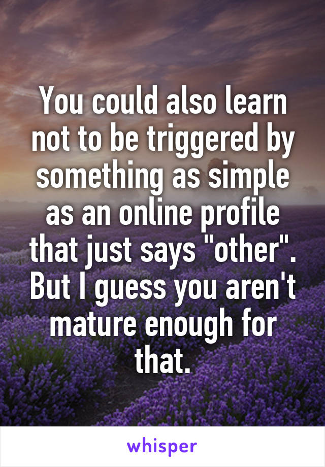 You could also learn not to be triggered by something as simple as an online profile that just says "other". But I guess you aren't mature enough for that.