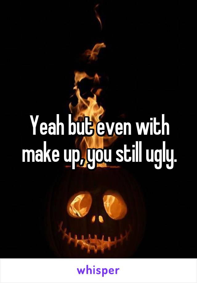 Yeah but even with make up, you still ugly.