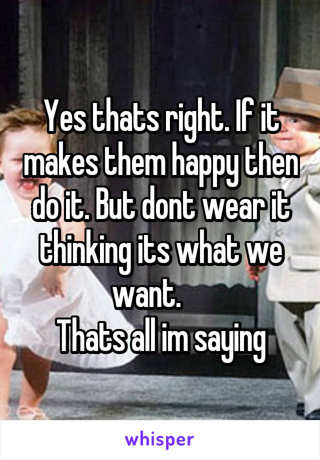 Yes thats right. If it makes them happy then do it. But dont wear it thinking its what we want.     
Thats all im saying