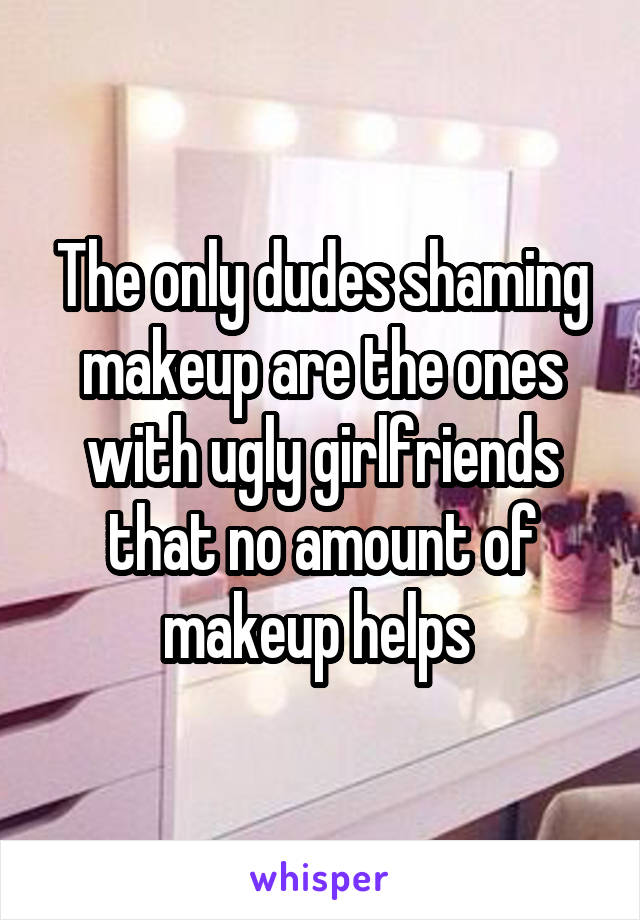 The only dudes shaming makeup are the ones with ugly girlfriends that no amount of makeup helps 