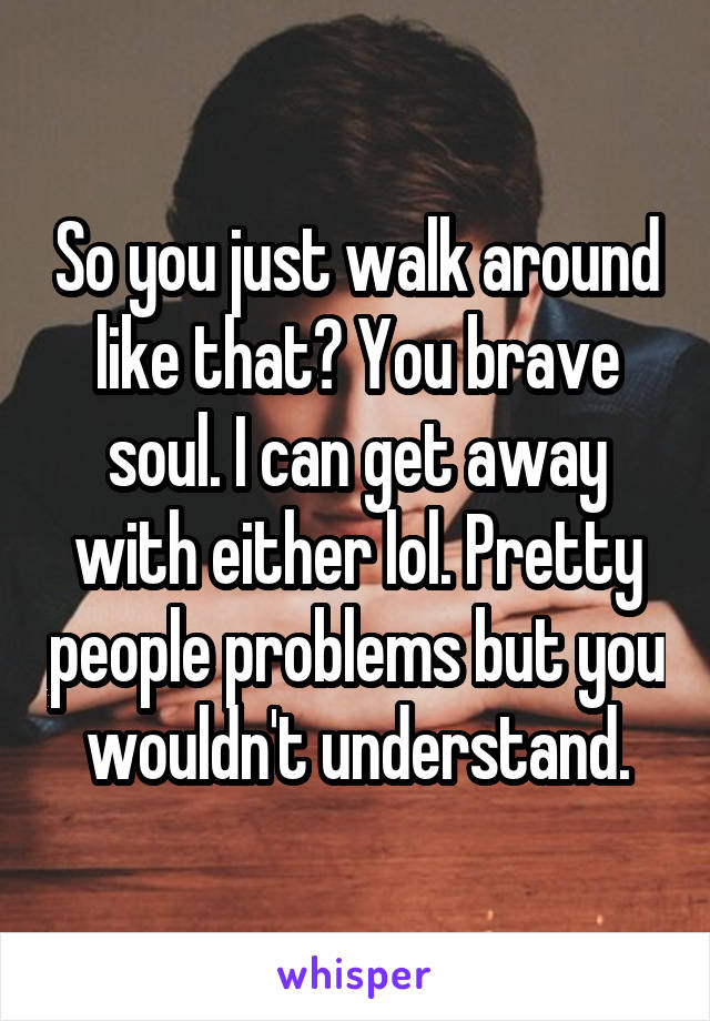 So you just walk around like that? You brave soul. I can get away with either lol. Pretty people problems but you wouldn't understand.