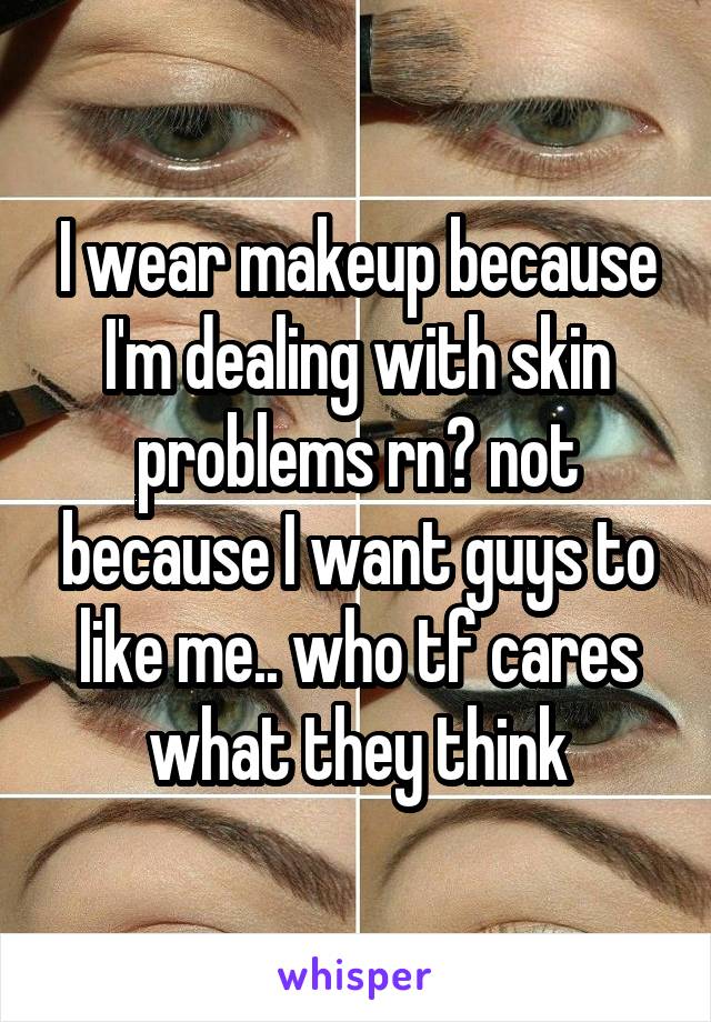 I wear makeup because I'm dealing with skin problems rn? not because I want guys to like me.. who tf cares what they think