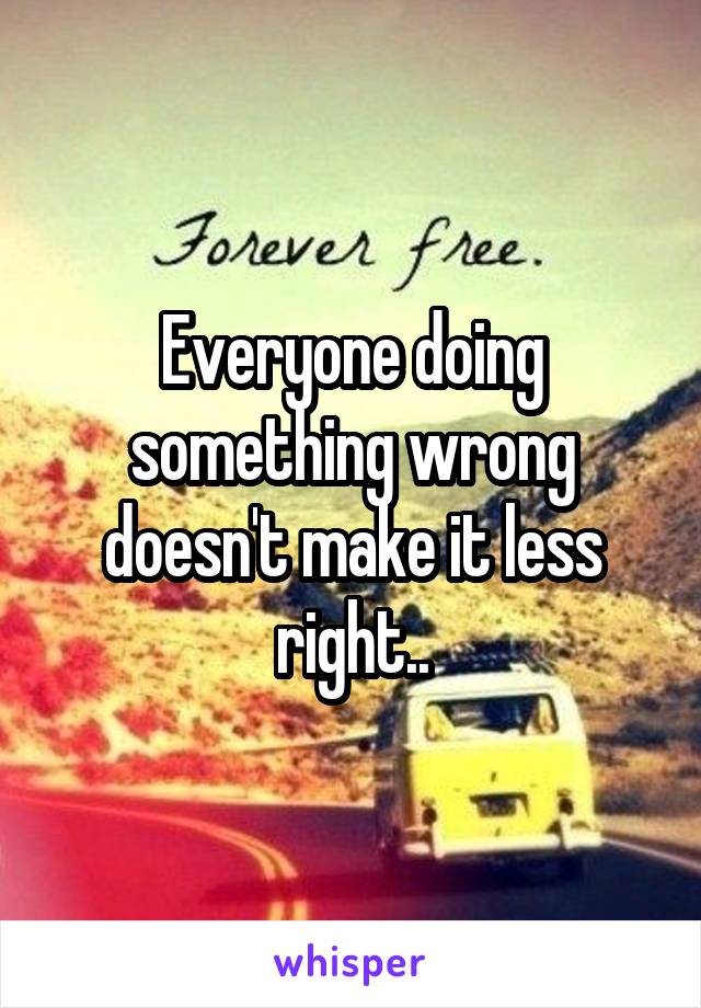 Everyone doing something wrong doesn't make it less right..