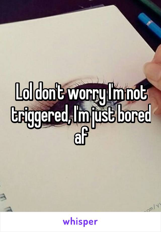 Lol don't worry I'm not triggered, I'm just bored af