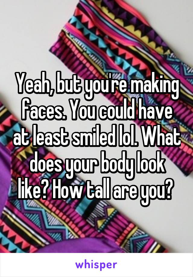 Yeah, but you're making faces. You could have at least smiled lol. What does your body look like? How tall are you? 