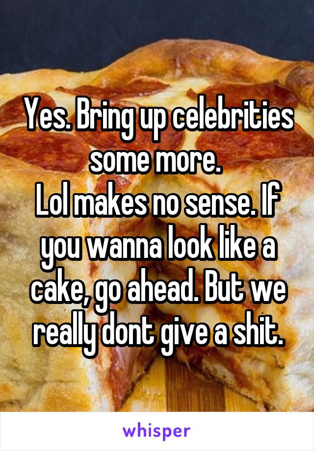 Yes. Bring up celebrities some more. 
Lol makes no sense. If you wanna look like a cake, go ahead. But we really dont give a shit.