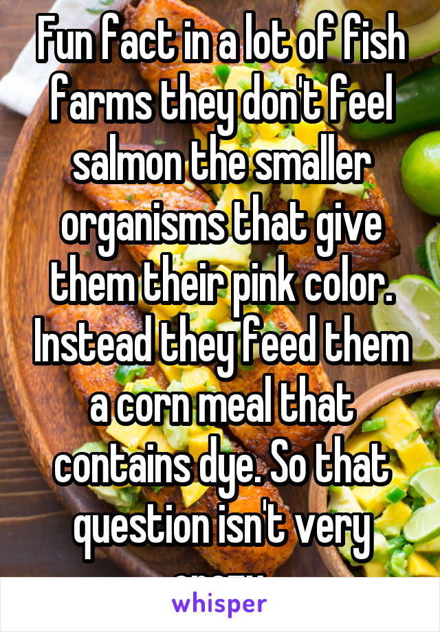 Fun fact in a lot of fish farms they don't feel salmon the smaller organisms that give them their pink color. Instead they feed them a corn meal that contains dye. So that question isn't very crazy.
