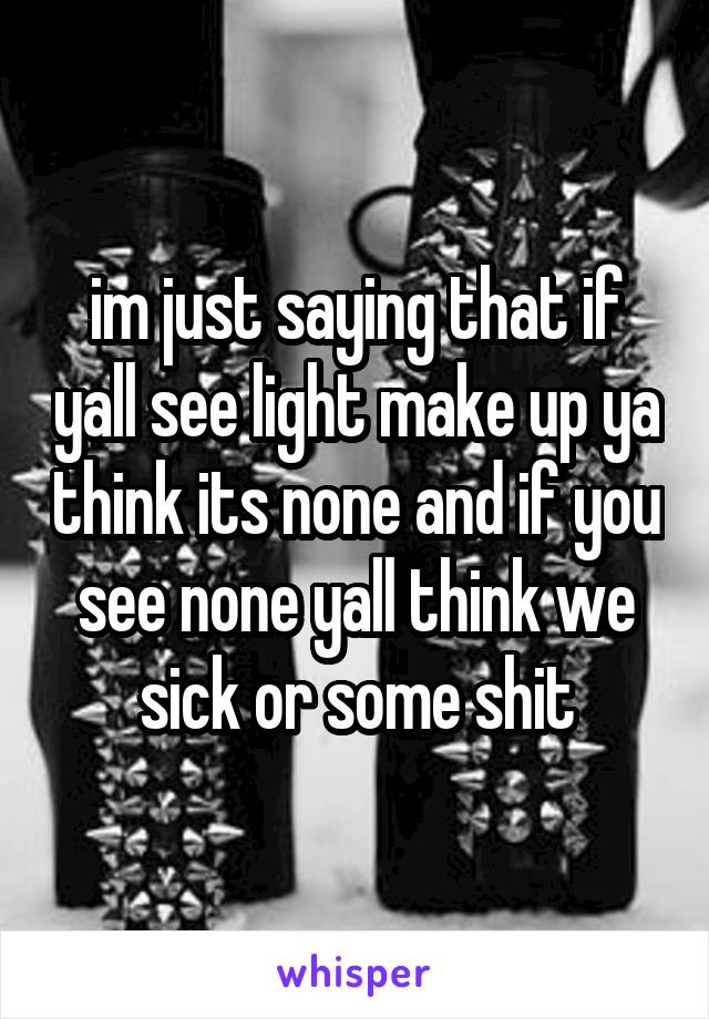 im just saying that if yall see light make up ya think its none and if you see none yall think we sick or some shit