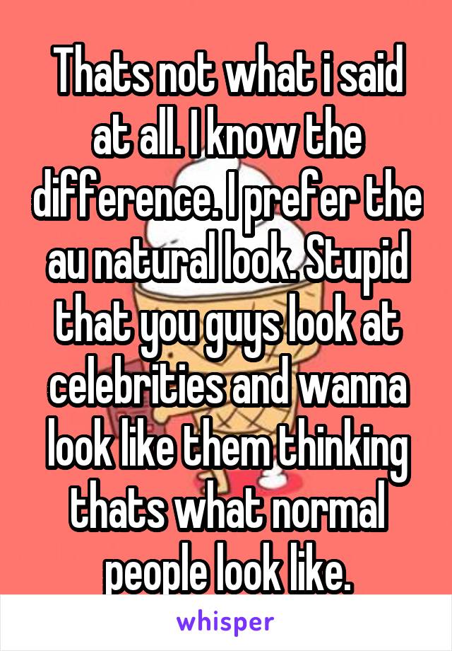 Thats not what i said at all. I know the difference. I prefer the au natural look. Stupid that you guys look at celebrities and wanna look like them thinking thats what normal people look like.