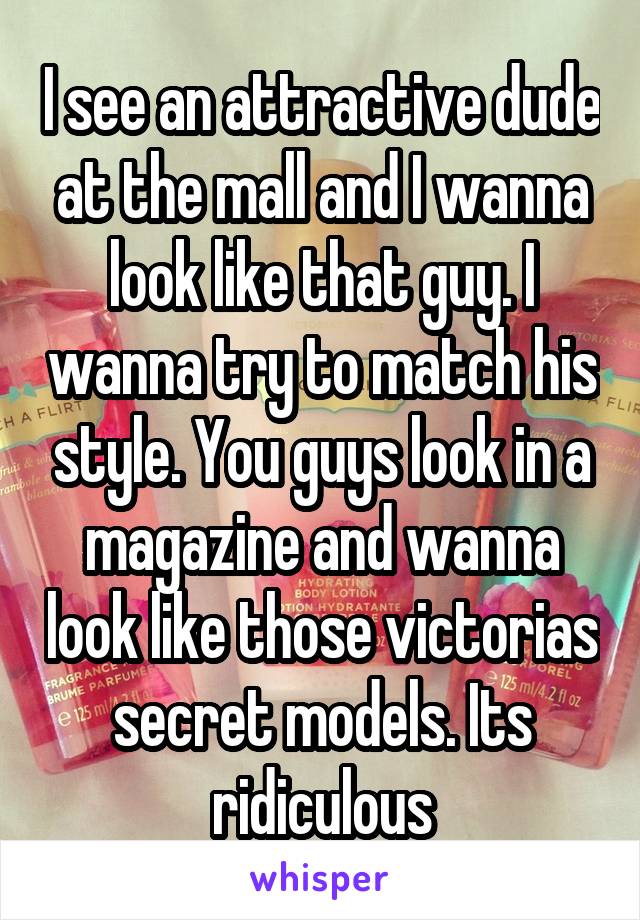 I see an attractive dude at the mall and I wanna look like that guy. I wanna try to match his style. You guys look in a magazine and wanna look like those victorias secret models. Its ridiculous