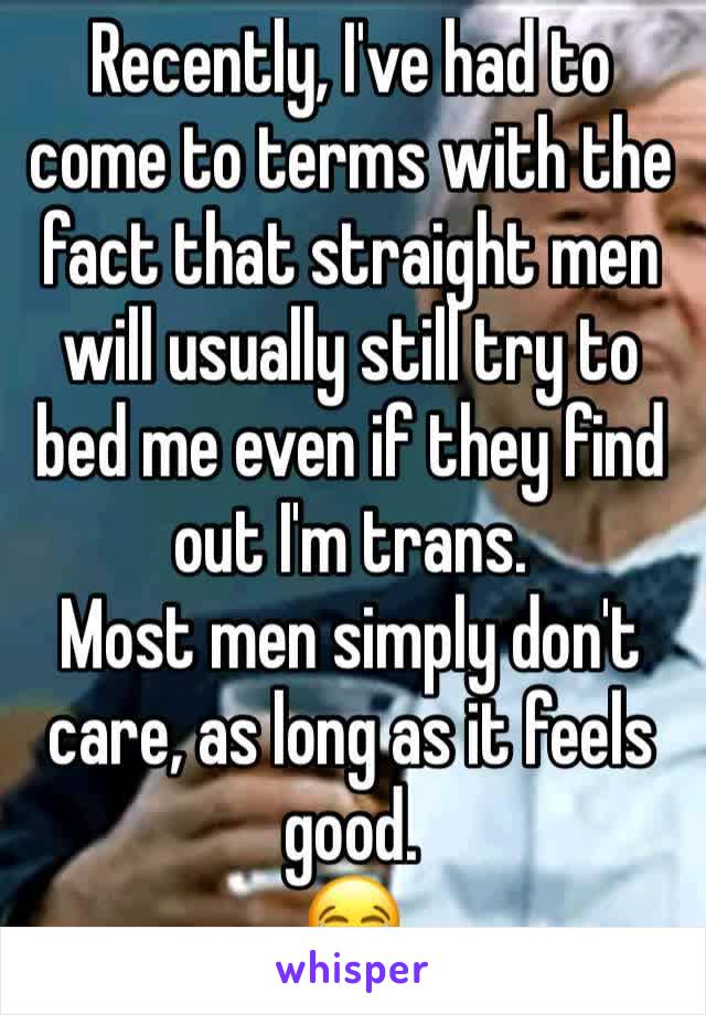 Recently, I've had to come to terms with the fact that straight men will usually still try to bed me even if they find out I'm trans. 
Most men simply don't care, as long as it feels good. 
😂