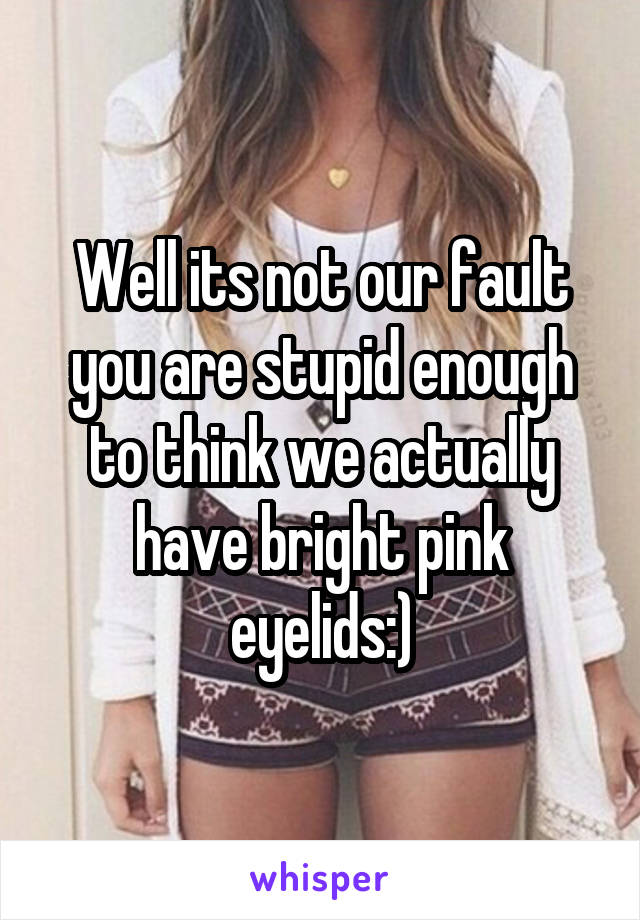 Well its not our fault you are stupid enough to think we actually have bright pink eyelids:)