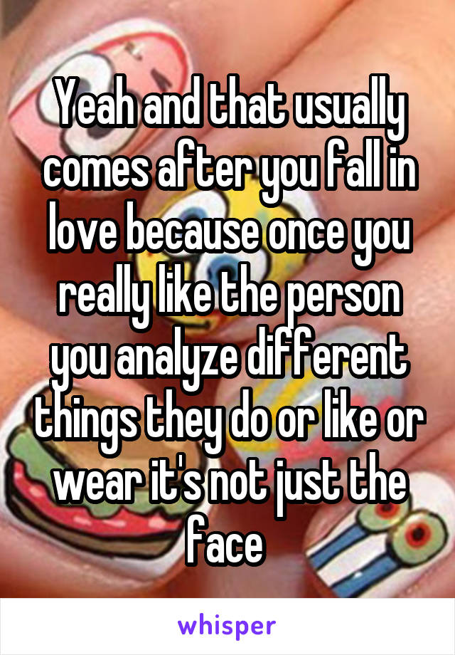 Yeah and that usually comes after you fall in love because once you really like the person you analyze different things they do or like or wear it's not just the face 