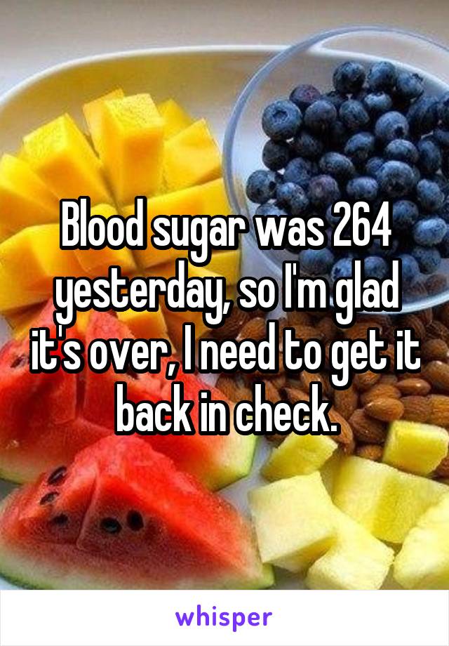 Blood sugar was 264 yesterday, so I'm glad it's over, I need to get it back in check.