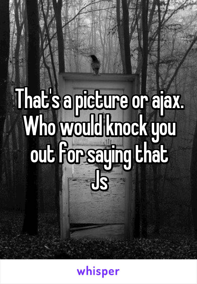 That's a picture or ajax. Who would knock you out for saying that
Js