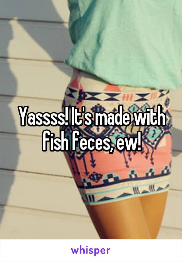 Yassss! It's made with fish feces, ew!