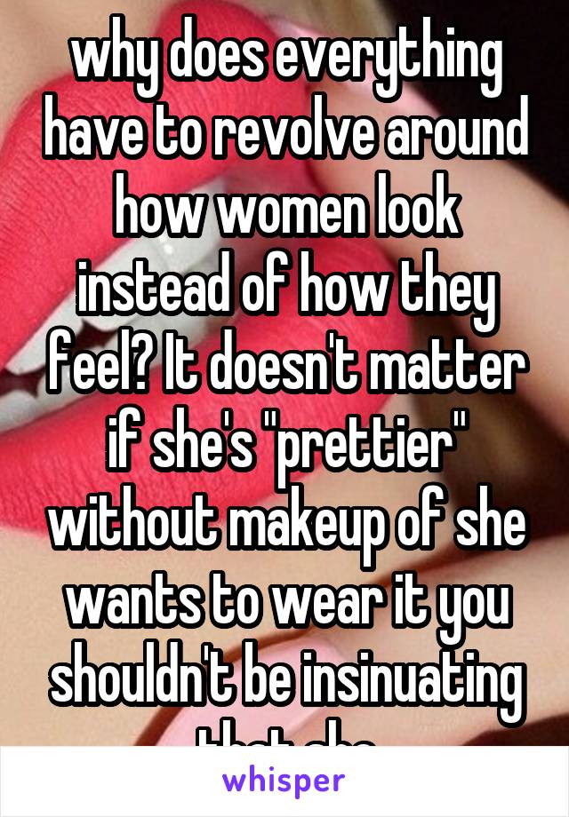 why does everything have to revolve around how women look instead of how they feel? It doesn't matter if she's "prettier" without makeup of she wants to wear it you shouldn't be insinuating that she