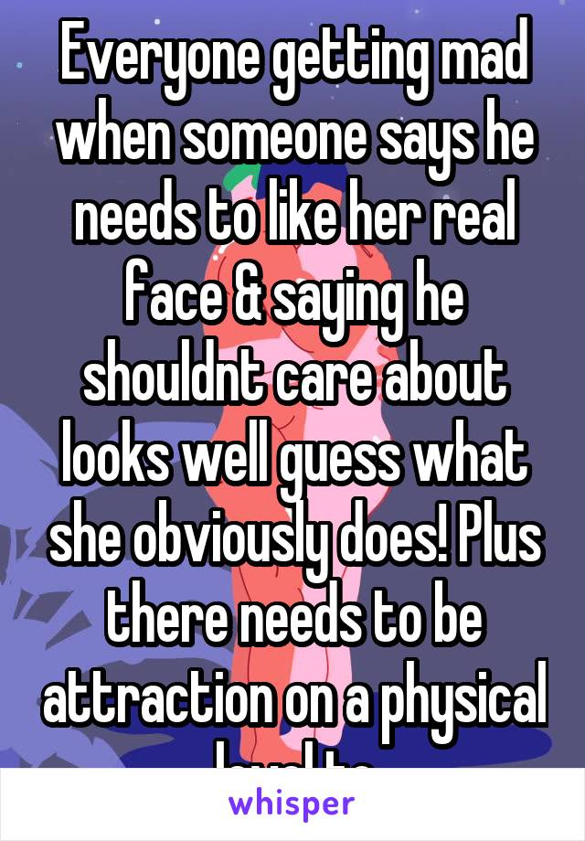 Everyone getting mad when someone says he needs to like her real face & saying he shouldnt care about looks well guess what she obviously does! Plus there needs to be attraction on a physical level to