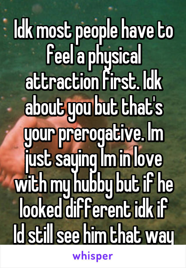 Idk most people have to feel a physical attraction first. Idk about you but that's your prerogative. Im just saying Im in love with my hubby but if he looked different idk if Id still see him that way