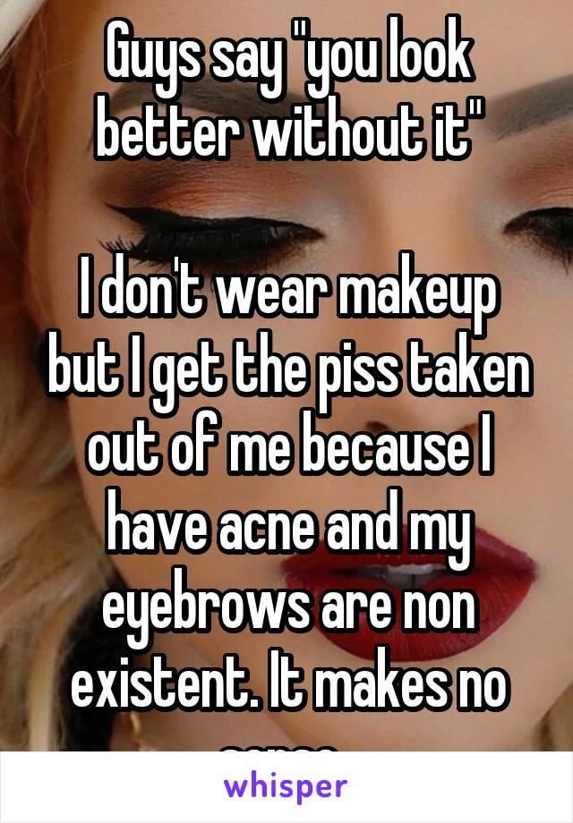 Guys say "you look better without it"

I don't wear makeup but I get the piss taken out of me because I have acne and my eyebrows are non existent. It makes no sense. 