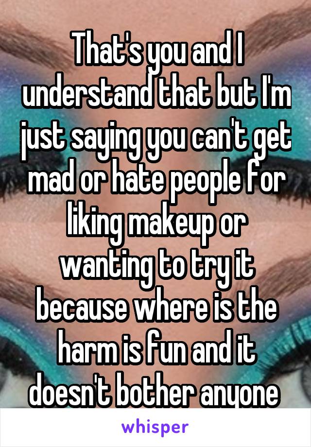 That's you and I understand that but I'm just saying you can't get mad or hate people for liking makeup or wanting to try it because where is the harm is fun and it doesn't bother anyone 