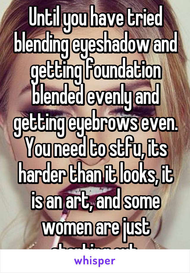 Until you have tried blending eyeshadow and getting foundation blended evenly and getting eyebrows even. You need to stfu, its harder than it looks, it is an art, and some women are just starting out.