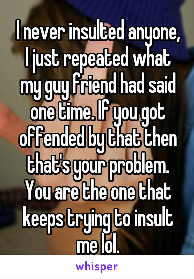 I never insulted anyone, I just repeated what my guy friend had said one time. If you got offended by that then that's your problem. You are the one that keeps trying to insult me lol.