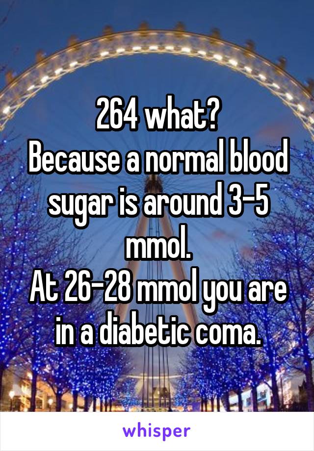 264 what?
Because a normal blood sugar is around 3-5 mmol.
At 26-28 mmol you are in a diabetic coma.