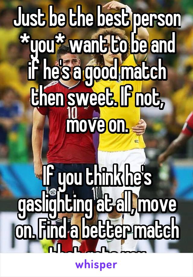 Just be the best person *you* want to be and if he's a good match then sweet. If not, move on.

If you think he's gaslighting at all, move on. Find a better match that gets you