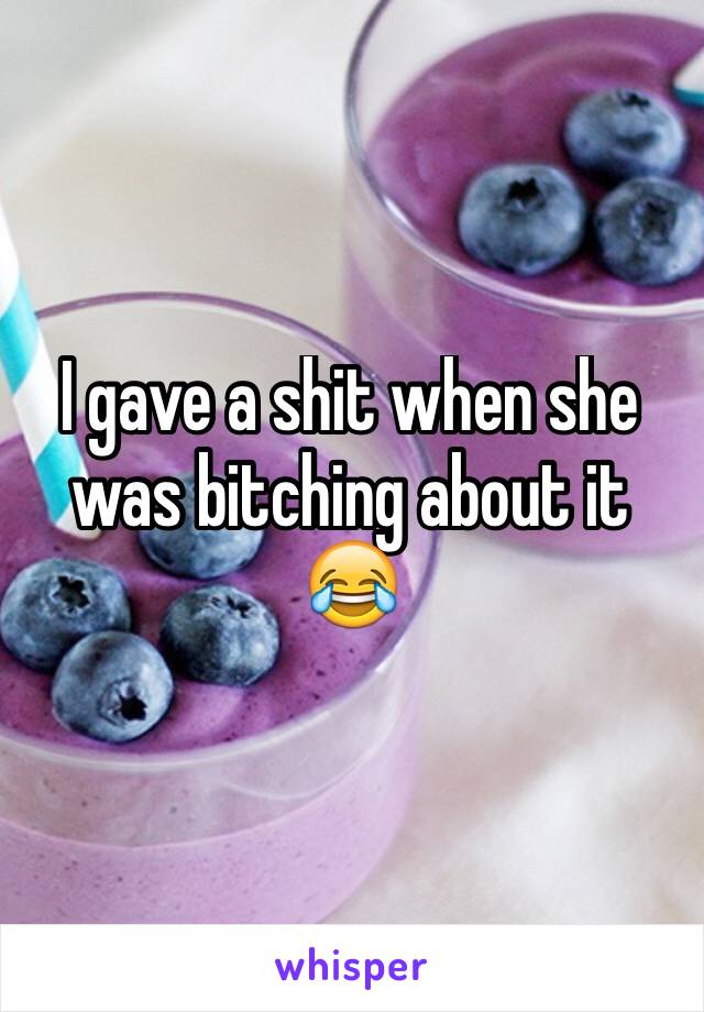 I gave a shit when she was bitching about it 😂