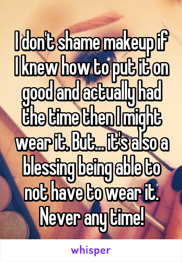 I don't shame makeup if I knew how to put it on good and actually had the time then I might wear it. But... it's also a blessing being able to not have to wear it. Never any time!