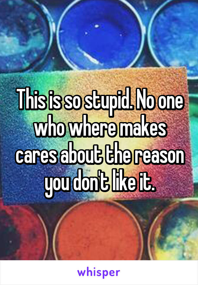 This is so stupid. No one who where makes cares about the reason you don't like it.