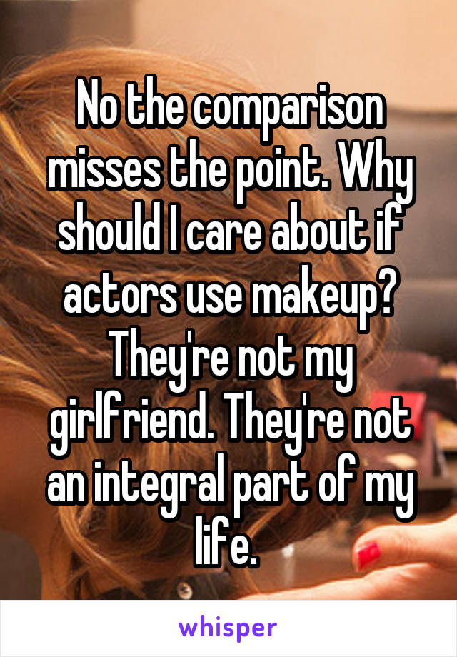 No the comparison misses the point. Why should I care about if actors use makeup? They're not my girlfriend. They're not an integral part of my life. 