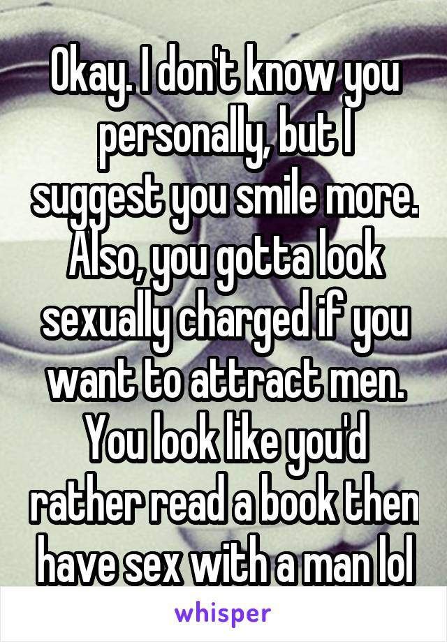 Okay. I don't know you personally, but I suggest you smile more. Also, you gotta look sexually charged if you want to attract men. You look like you'd rather read a book then have sex with a man lol