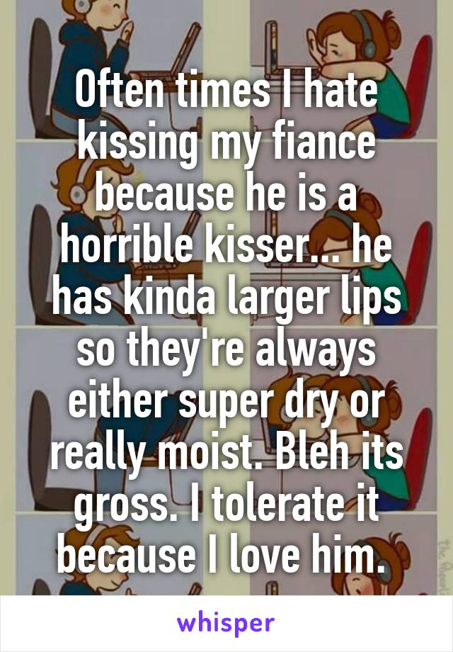 Often times I hate kissing my fiance because he is a horrible kisser... he has kinda larger lips so they're always either super dry or really moist. Bleh its gross. I tolerate it because I love him. 