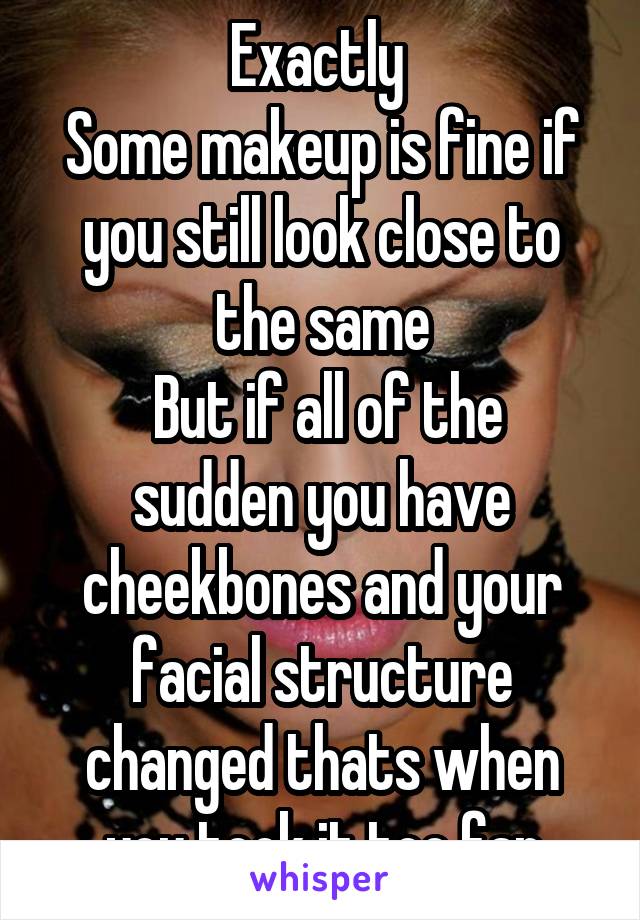 Exactly 
Some makeup is fine if you still look close to the same
 But if all of the sudden you have cheekbones and your facial structure changed thats when you took it too far