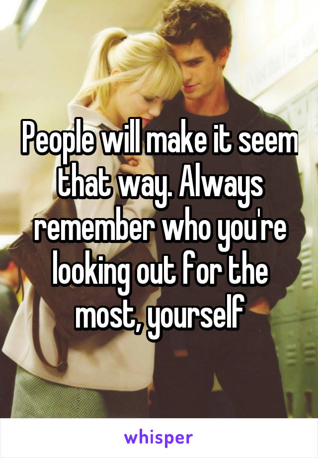 People will make it seem that way. Always remember who you're looking out for the most, yourself