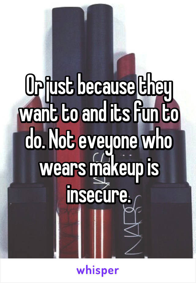 Or just because they want to and its fun to do. Not eveyone who wears makeup is insecure.