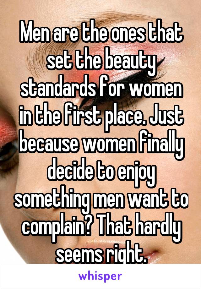 Men are the ones that set the beauty standards for women in the first place. Just because women finally decide to enjoy something men want to complain? That hardly seems right.