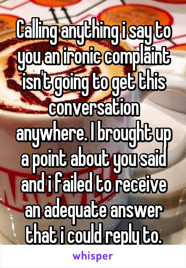 Calling anything i say to you an ironic complaint isn't going to get this conversation anywhere. I brought up a point about you said and i failed to receive an adequate answer that i could reply to.